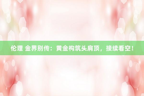 伦理 金界别传：黄金构筑头肩顶，接续看空！