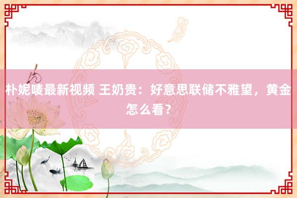 朴妮唛最新视频 王奶贵：好意思联储不雅望，黄金怎么看？