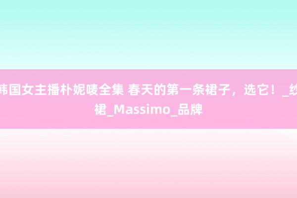 韩国女主播朴妮唛全集 春天的第一条裙子，选它！_纱裙_Massimo_品牌