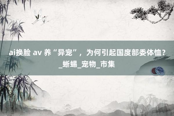 ai换脸 av 养“异宠”，为何引起国度部委体恤？_蜥蜴_宠物_市集