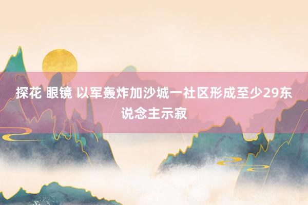 探花 眼镜 以军轰炸加沙城一社区形成至少29东说念主示寂