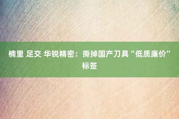 楠里 足交 华锐精密：撕掉国产刀具“低质廉价”标签