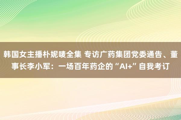 韩国女主播朴妮唛全集 专访广药集团党委通告、董事长李小军：一场百年药企的“AI+”自我考订