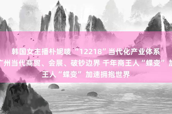 韩国女主播朴妮唛 “12218”当代化产业体系调研行聚焦广州当代商贸、会展、破钞边界 千年商王人“蝶变” 加速拥抱世界
