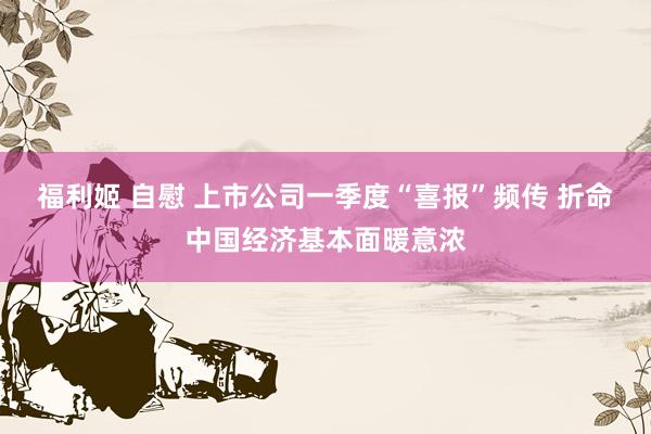 福利姬 自慰 上市公司一季度“喜报”频传 折命中国经济基本面暖意浓