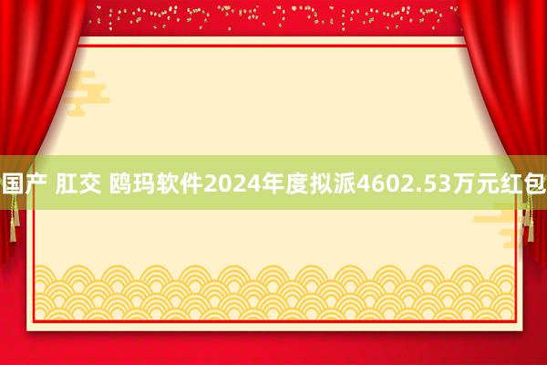 国产 肛交 鸥玛软件2024年度拟派4602.53万元红包