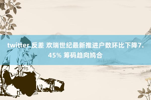 twitter 反差 欢瑞世纪最新推进户数环比下降7.45% 筹码趋向鸠合