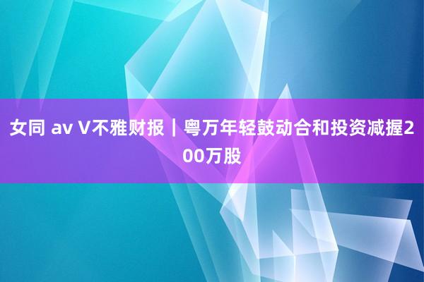 女同 av V不雅财报｜粤万年轻鼓动合和投资减握200万股