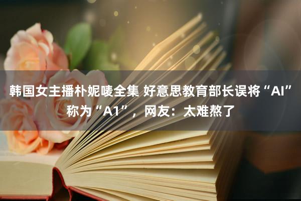 韩国女主播朴妮唛全集 好意思教育部长误将“AI”称为“A1”，网友：太难熬了
