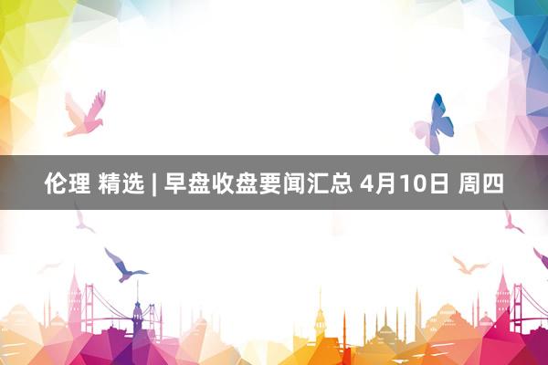 伦理 精选 | 早盘收盘要闻汇总 4月10日 周四