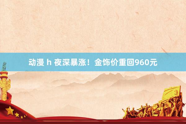 动漫 h 夜深暴涨！金饰价重回960元