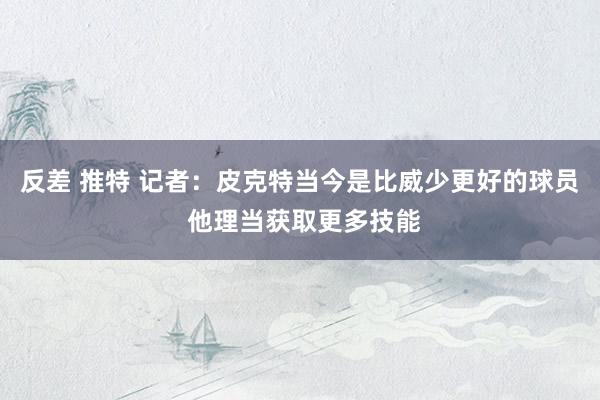 反差 推特 记者：皮克特当今是比威少更好的球员 他理当获取更多技能