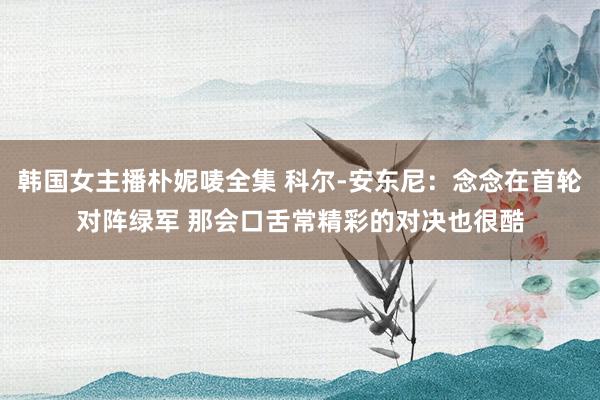 韩国女主播朴妮唛全集 科尔-安东尼：念念在首轮对阵绿军 那会口舌常精彩的对决也很酷