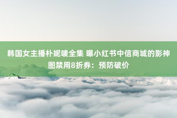 韩国女主播朴妮唛全集 曝小红书中信商城的影神图禁用8折券：预防破价