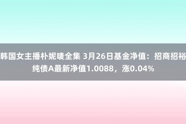 韩国女主播朴妮唛全集 3月26日基金净值：招商招裕纯债A最新净值1.0088，涨0.04%