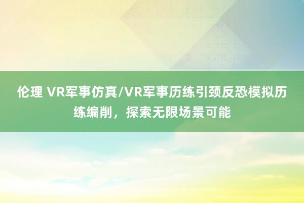 伦理 VR军事仿真/VR军事历练引颈反恐模拟历练编削，探索无限场景可能