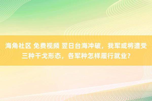 海角社区 免费视频 翌日台海冲破，我军或将遭受三种干戈形态，各军种怎样履行就业？