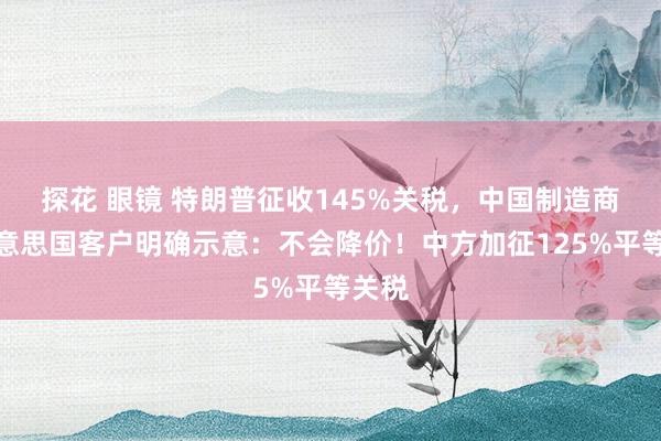 探花 眼镜 特朗普征收145%关税，中国制造商向好意思国客户明确示意：不会降价！中方加征125%平等关税