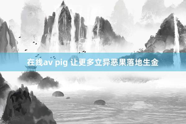 在线av pig 让更多立异恶果落地生金