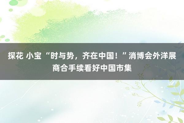 探花 小宝 “时与势,齐在中国!”消博会外洋展商合手续看好中国市集