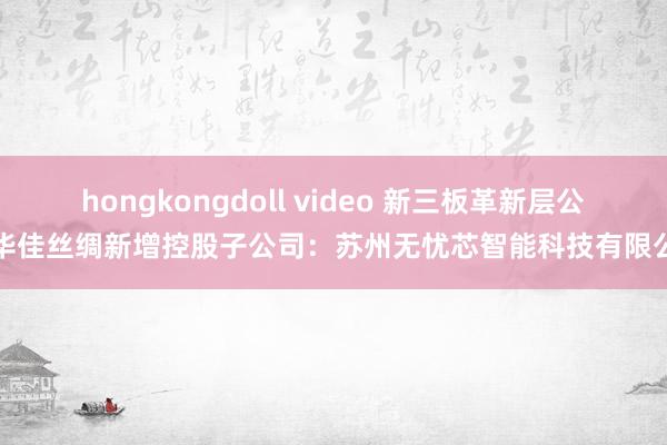 hongkongdoll video 新三板革新层公司华佳丝绸新增控股子公司：苏州无忧芯智能科技有限公司