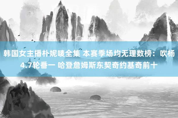 韩国女主播朴妮唛全集 本赛季场均无理数榜：吹杨4.7轮番一 哈登詹姆斯东契奇约基奇前十