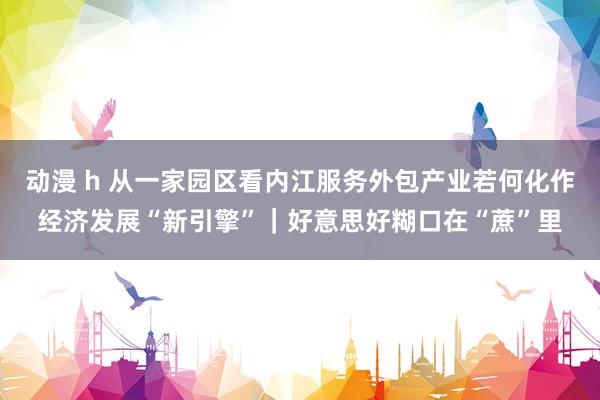 动漫 h 从一家园区看内江服务外包产业若何化作经济发展“新引擎”｜好意思好糊口在“蔗”里