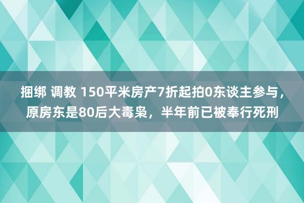 捆绑 调教 150平米房产7折起拍0东谈主参与，原房东是80后大毒枭，半年前已被奉行死刑