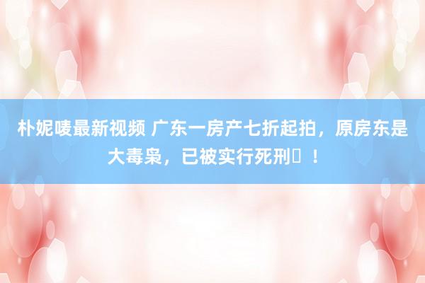 朴妮唛最新视频 广东一房产七折起拍，原房东是大毒枭，已被实行死刑​！
