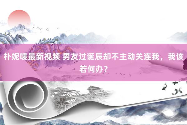朴妮唛最新视频 男友过诞辰却不主动关连我，我该若何办？