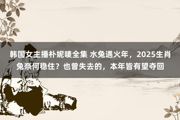 韩国女主播朴妮唛全集 水兔遇火年，2025生肖兔奈何稳住？也曾失去的，本年皆有望夺回