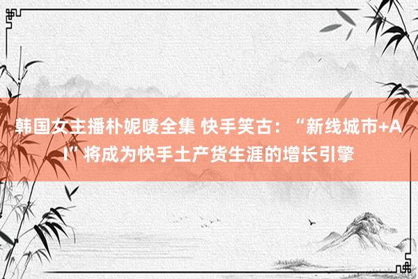 韩国女主播朴妮唛全集 快手笑古：“新线城市+AI”将成为快手土产货生涯的增长引擎