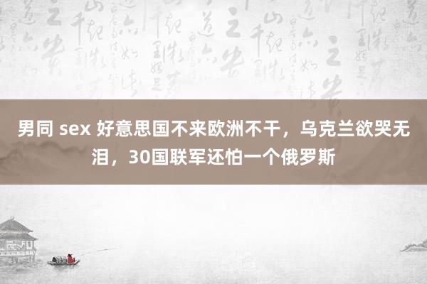 男同 sex 好意思国不来欧洲不干，乌克兰欲哭无泪，30国联军还怕一个俄罗斯