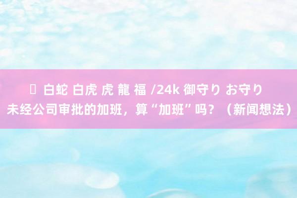 ✨白蛇 白虎 虎 龍 福 /24k 御守り お守り 未经公司审批的加班，算“加班”吗？（新闻想法）