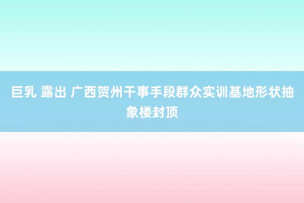 巨乳 露出 广西贺州干事手段群众实训基地形状抽象楼封顶