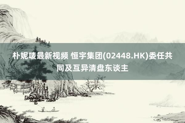 朴妮唛最新视频 恒宇集团(02448.HK)委任共同及互异清盘东谈主