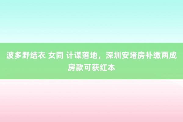波多野结衣 女同 计谋落地，深圳安堵房补缴两成房款可获红本