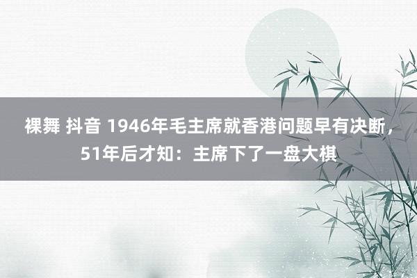 裸舞 抖音 1946年毛主席就香港问题早有决断，51年后才知：主席下了一盘大棋