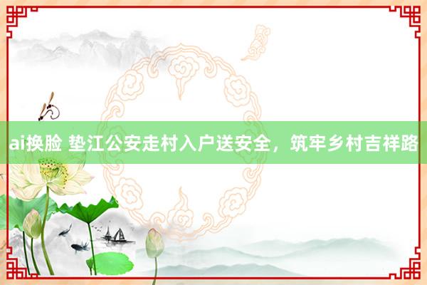 ai换脸 垫江公安走村入户送安全，筑牢乡村吉祥路