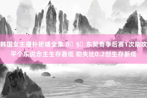 韩国女主播朴妮唛全集 🧐东契奇季后赛1次助攻平个东说念主生存最低 助失比0.2创生存新低