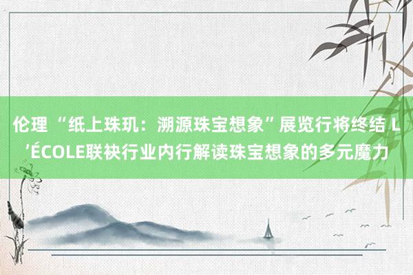 伦理 “纸上珠玑：溯源珠宝想象”展览行将终结 L’ÉCOLE联袂行业内行解读珠宝想象的多元魔力