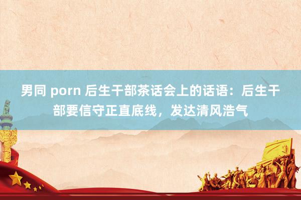 男同 porn 后生干部茶话会上的话语：后生干部要信守正直底线，发达清风浩气