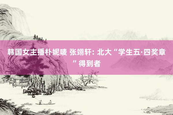 韩国女主播朴妮唛 张翊轩: 北大“学生五·四奖章”得到者