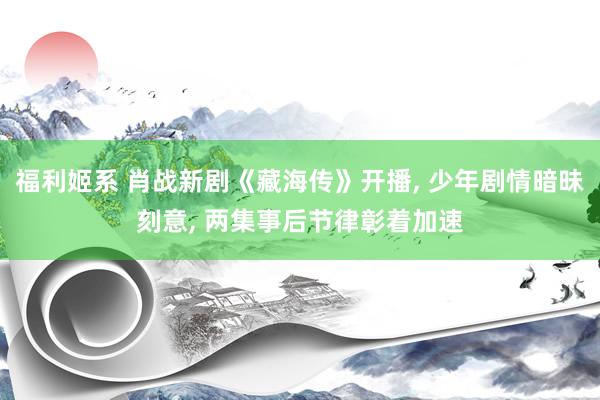 福利姬系 肖战新剧《藏海传》开播， 少年剧情暗昧刻意， 两集事后节律彰着加速