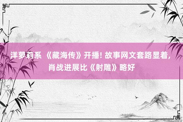 洋萝莉系 《藏海传》开播! 故事网文套路显着， 肖战进展比《射雕》略好