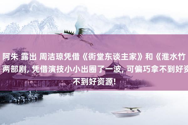 阿朱 露出 周洁琼凭借《衖堂东谈主家》和《淮水竹亭》两部剧， 凭借演技小小出圈了一波， 可偏巧拿不到好资源!