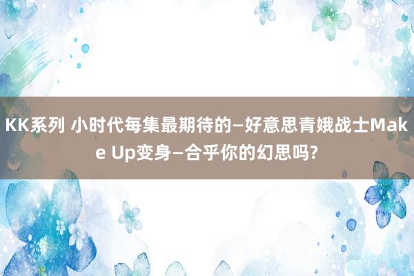 KK系列 小时代每集最期待的—好意思青娥战士Make Up变身—合乎你的幻思吗?